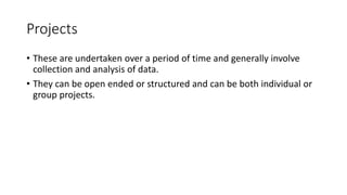 Projects
• These are undertaken over a period of time and generally involve
collection and analysis of data.
• They can be open ended or structured and can be both individual or
group projects.
 