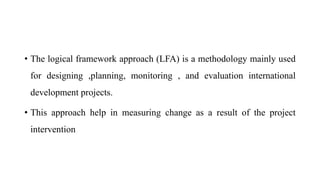 • The logical framework approach (LFA) is a methodology mainly used
for designing ,planning, monitoring , and evaluation international
development projects.
• This approach help in measuring change as a result of the project
intervention
 