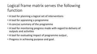 Logical frame matrix serves the following
function
• A tool for planning a logical set of interventions
• A tool for appraising a programme
• A concise summary of the programme
• A tool for monitoring progress made with regard to delivery of
outputs and activities
• A tool for evaluating impact of programme output ,
• Progress in achieving purpose and goal.
 