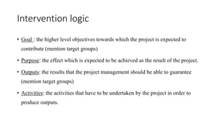 Intervention logic
• Goal : the higher level objectives towards which the project is expected to
contribute (mention target groups)
• Purpose: the effect which is expected to be achieved as the result of the project.
• Outputs: the results that the project management should be able to guarantee
(mention target groups)
• Activities: the activities that have to be undertaken by the project in order to
produce outputs.
 
