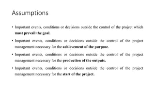 Assumptions
• Important events, conditions or decisions outside the control of the project which
must prevail the goal.
• Important events, conditions or decisions outside the control of the project
management necessary for the achievement of the purpose.
• Important events, conditions or decisions outside the control of the project
management necessary for the production of the outputs.
• Important events, conditions or decisions outside the control of the project
management necessary for the start of the project.
 
