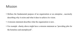 Mission
• Defines the fundamental purpose of an organization or an enterprise , succinctly
describing why it exists and what it does to achieve its vision.
• A mission statement describes what the organization is now .
• For example charity above might have a mission statement as “providing jobs for
the homeless and unemployed”.
 