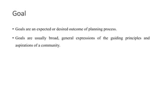 Goal
• Goals are an expected or desired outcome of planning process.
• Goals are usually broad, general expressions of the guiding principles and
aspirations of a community.
 