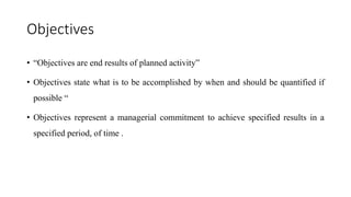 Objectives
• “Objectives are end results of planned activity”
• Objectives state what is to be accomplished by when and should be quantified if
possible “
• Objectives represent a managerial commitment to achieve specified results in a
specified period, of time .
 