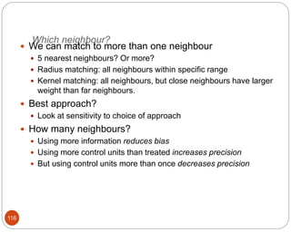 Which neighbour?
116
 We can match to more than one neighbour
 5 nearest neighbours? Or more?
 Radius matching: all neighbours within specific range
 Kernel matching: all neighbours, but close neighbours have larger
weight than far neighbours.
 Best approach?
 Look at sensitivity to choice of approach
 How many neighbours?
 Using more information reduces bias
 Using more control units than treated increases precision
 But using control units more than once decreases precision
 