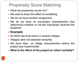 Propensity Score Matching
120
 What are propensity scores for?
 We want to know the effect of something
 We do not have random assignment
 We do not have on pre-project characteristics that
determined whether or not the individuals received the
treatment
 Example
 An NGO has built clinics in several villages
 Villages were not selected randomly
 We have data on village characteristics before the
project was implemented
 What is the effect of the project on infant mortality?
 