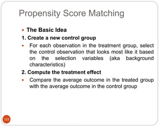 Propensity Score Matching
123
 The Basic Idea
1. Create a new control group
 For each observation in the treatment group, select
the control observation that looks most like it based
on the selection variables (aka background
characteristics)
2. Compute the treatment effect
 Compare the average outcome in the treated group
with the average outcome in the control group
 