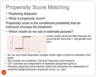 Propensity Score Matching
125
 Predicting Selection
 What is propensity score?
Propensity score is the conditional probability that an
individual chooses the treatment
 Which model do we use to estimate pscores?
1 xxxxxxxxxxx
Ti
0 xxxxxxxxxxx
X
• Linear model cannot be fitted because the
score will be more than 1 and greater than
zero
• So, we use limited dependent variable model: logit or probit as indicated in the
graph
• We consider two conditions: CIA and Propensity score theorem
• CIA: outcomes are independent of treatment assignment given xi
• Whereas propensity score theorem states that outcomes are independent of
treatment assignment given propensity score, i.e., p(xi)
 