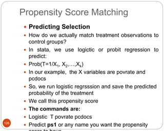 Propensity Score Matching
126
 Predicting Selection
 How do we actually match treatment observations to
control groups?
 In stata, we use logictic or probit regression to
predict:
 Prob(T=1/X1, X2,…,Xk)
 In our example, the X variables are povrate and
pcdocs
 So, we run logistic regrsssion and save the predicted
probability of the treatment
 We call this propensity score
 The commands are:
 Logistic T povrate pcdocs
 Predict ps1 or any name you want the propensity
 