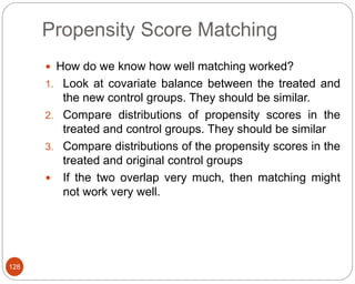 Propensity Score Matching
128
 How do we know how well matching worked?
1. Look at covariate balance between the treated and
the new control groups. They should be similar.
2. Compare distributions of propensity scores in the
treated and control groups. They should be similar
3. Compare distributions of the propensity scores in the
treated and original control groups
 If the two overlap very much, then matching might
not work very well.
 
