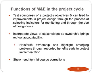 Functions of M&E in the project cycle
13
 Test soundness of a project’s objectives & can lead to
improvements in project design through the process of
selecting indicators for monitoring and through the use
of design tools
 Incorporate views of stakeholders as ownership brings
mutual accountability:
 Reinforce ownership and highlight emerging
problems through recorded benefits early in project
implementation
 Show need for mid-course corrections
 