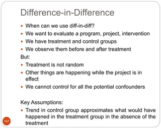 Difference-in-Difference
147
 When can we use diff-in-diff?
 We want to evaluate a program, project, intervention
 We have treatment and control groups
 We observe them before and after treatment
But:
 Treatment is not random
 Other things are happening while the project is in
effect
 We cannot control for all the potential confounders
Key Assumptions:
 Trend in control group approximates what would have
happened in the treatment group in the absence of the
treatment
 