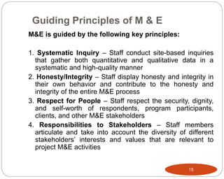 Guiding Principles of M & E
15
M&E is guided by the following key principles:
1. Systematic Inquiry – Staff conduct site-based inquiries
that gather both quantitative and qualitative data in a
systematic and high-quality manner
2. Honesty/Integrity – Staff display honesty and integrity in
their own behavior and contribute to the honesty and
integrity of the entire M&E process
3. Respect for People – Staff respect the security, dignity,
and self-worth of respondents, program participants,
clients, and other M&E stakeholders
4. Responsibilities to Stakeholders – Staff members
articulate and take into account the diversity of different
stakeholders’ interests and values that are relevant to
project M&E activities
 
