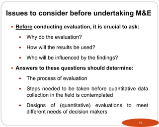 16
 Before conducting evaluation, it is crucial to ask:
 Why do the evaluation?
 How will the results be used?
 Who will be influenced by the findings?
 Answers to these questions should determine:
 The process of evaluation
 Steps needed to be taken before quantitative data
collection in the field is contemplated
 Designs of (quantitative) evaluations to meet
different needs of decision makers
Issues to consider before undertaking M&E
 