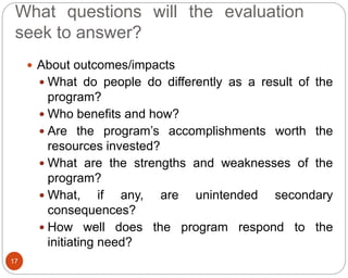 What questions will the evaluation
seek to answer?
17
 About outcomes/impacts
 What do people do differently as a result of the
program?
 Who benefits and how?
 Are the program’s accomplishments worth the
resources invested?
 What are the strengths and weaknesses of the
program?
 What, if any, are unintended secondary
consequences?
 How well does the program respond to the
initiating need?
 