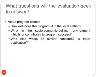 What questions will the evaluation seek
to answer?
18
 About program context
 How well does the program fit in the local setting?
 What in the socio-economic-political environment
inhibits or contributes to program success?
 Who else works on similar concerns? Is there
duplication?
 