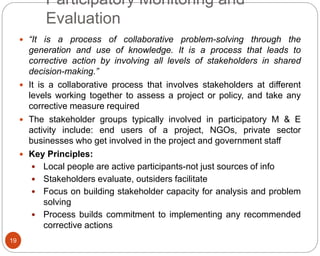 19
Participatory Monitoring and
Evaluation
 “It is a process of collaborative problem-solving through the
generation and use of knowledge. It is a process that leads to
corrective action by involving all levels of stakeholders in shared
decision-making.”
 It is a collaborative process that involves stakeholders at different
levels working together to assess a project or policy, and take any
corrective measure required
 The stakeholder groups typically involved in participatory M & E
activity include: end users of a project, NGOs, private sector
businesses who get involved in the project and government staff
 Key Principles:
 Local people are active participants-not just sources of info
 Stakeholders evaluate, outsiders facilitate
 Focus on building stakeholder capacity for analysis and problem
solving
 Process builds commitment to implementing any recommended
corrective actions
 