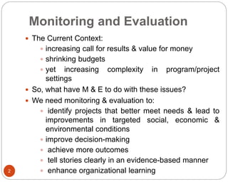 Monitoring and Evaluation
2
 The Current Context:
 increasing call for results & value for money
 shrinking budgets
 yet increasing complexity in program/project
settings
 So, what have M & E to do with these issues?
 We need monitoring & evaluation to:
 identify projects that better meet needs & lead to
improvements in targeted social, economic &
environmental conditions
 improve decision-making
 achieve more outcomes
 tell stories clearly in an evidence-based manner
 enhance organizational learning
 