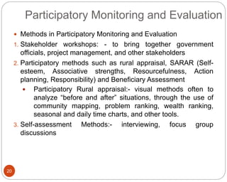 20
Participatory Monitoring and Evaluation
 Methods in Participatory Monitoring and Evaluation
1. Stakeholder workshops: - to bring together government
officials, project management, and other stakeholders
2. Participatory methods such as rural appraisal, SARAR (Self-
esteem, Associative strengths, Resourcefulness, Action
planning, Responsibility) and Beneficiary Assessment
 Participatory Rural appraisal:- visual methods often to
analyze “before and after” situations, through the use of
community mapping, problem ranking, wealth ranking,
seasonal and daily time charts, and other tools.
3. Self-assessment Methods:- interviewing, focus group
discussions
 