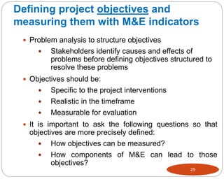 Defining project objectives and
measuring them with M&E indicators
25
 Problem analysis to structure objectives
 Stakeholders identify causes and effects of
problems before defining objectives structured to
resolve these problems
 Objectives should be:
 Specific to the project interventions
 Realistic in the timeframe
 Measurable for evaluation
 It is important to ask the following questions so that
objectives are more precisely defined:
 How objectives can be measured?
 How components of M&E can lead to those
objectives?
 