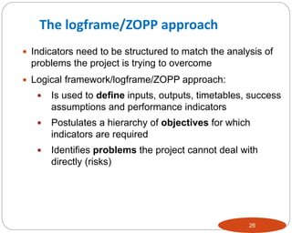 26
 Indicators need to be structured to match the analysis of
problems the project is trying to overcome
 Logical framework/logframe/ZOPP approach:
 Is used to define inputs, outputs, timetables, success
assumptions and performance indicators
 Postulates a hierarchy of objectives for which
indicators are required
 Identifies problems the project cannot deal with
directly (risks)
The logframe/ZOPP approach
 