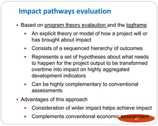28
 Based on program theory evalaution and the logframe
 An explicit theory or model of how a project will or
has brought about impact
 Consists of a sequenced hierarchy of outcomes
 Represents a set of hypotheses about what needs
to happen for the project output to be transformed
overtime into impact on highly aggregated
development indicators
 Can be highly complementary to conventional
assessments
 Advantages of this approach
 Consideration of wider impact helps achieve impact
 Complements conventional economic assessment
Impact pathways evaluation
 