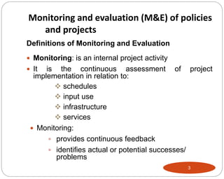 3
Definitions of Monitoring and Evaluation
 Monitoring: is an internal project activity
 It is the continuous assessment of project
implementation in relation to:
 schedules
 input use
 infrastructure
 services
 Monitoring:
 provides continuous feedback
 identifies actual or potential successes/
problems
Monitoring and evaluation (M&E) of policies
and projects
 
