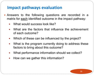 30
 Answers to the following questions are recorded in a
matrix for each identified outcome in the impact pathway:
 What would success look like?
 What are the factors that influence the achievement
of each outcome?
 Which of these can be influenced by the project?
 What is the program currently doing to address these
factors to bring about this outcome?
 What performance information should we collect?
 How can we gather this information?
Impact pathways evaluation
 