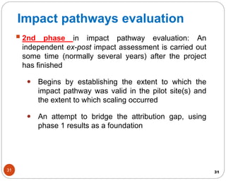 31
2nd phase in impact pathway evaluation: An
independent ex-post impact assessment is carried out
some time (normally several years) after the project
has finished
 Begins by establishing the extent to which the
impact pathway was valid in the pilot site(s) and
the extent to which scaling occurred
 An attempt to bridge the attribution gap, using
phase 1 results as a foundation
31
Impact pathways evaluation
 