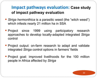33
 Striga hermonthica is a parasitic weed (the “witch weed”)
which infests nearly 21 million ha in SSA
 Project since 1999 using participatory research
approaches to develop locally-adapted integrated Striga
control
 Project output: on-farm research to adapt and validate
integrated Striga control options in farmers’ fields
 Project goal: improved livelihoods for the 100 million
people in Africa affected by Striga
Impact pathways evaluation: Case study
of impact pathway evaluation
 