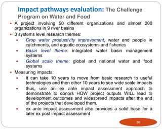 Impact pathways evaluation: The Challenge
Program on Water and Food
36
 A project involving 50 different organizations and almost 200
organizations in 9 river basins
 3 systems level research themes:
 Crop water productivity improvement, water and people in
catchments, and aquatic ecosystems and fisheries
 Basin level theme: integrated water basin management
systems
 Global scale theme: global and national water and food
systems
 Measuring impacts:
 It can take 10 years to move from basic research to useful
technologies and then other 10 years to see wide scale impacts
 thus, use an ex ante impact assessment approach to
demonstrate to donors HOW project outputs WILL lead to
development outcomes and widespread impacts after the end
of the projects that developed them.
 ex ante impact assessment also provides a solid base for a
later ex post impact assessment
 
