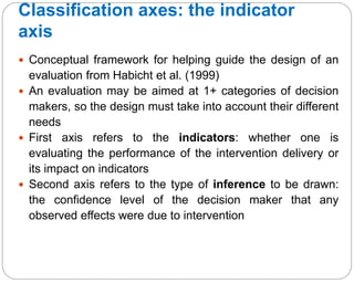 Classification axes: the indicator
axis
37
 Conceptual framework for helping guide the design of an
evaluation from Habicht et al. (1999)
 An evaluation may be aimed at 1+ categories of decision
makers, so the design must take into account their different
needs
 First axis refers to the indicators: whether one is
evaluating the performance of the intervention delivery or
its impact on indicators
 Second axis refers to the type of inference to be drawn:
the confidence level of the decision maker that any
observed effects were due to intervention
 