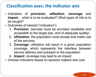 38
 Indicators of provision, utilization, coverage and
impact… what is to be evaluated? What types of info is to
be sought?
 Outcomes of interest (“indicators”):
1. Provision: services must be provided (available and
accessible to the target pop. and of adequate quality)
2. Utilization: the population must accept and make use
of the services
3. Coverage: utilization will result in a given population
coverage, which represents the interface between
service delivery and outreach to the population
4. Impact: coverage may lead to an impact
 Choose indicators based on decision makers and cost
Classification axes: the indicator axis
 