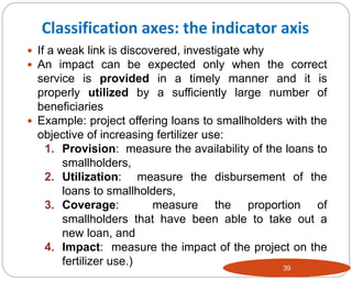 39
 If a weak link is discovered, investigate why
 An impact can be expected only when the correct
service is provided in a timely manner and it is
properly utilized by a sufficiently large number of
beneficiaries
 Example: project offering loans to smallholders with the
objective of increasing fertilizer use:
1. Provision: measure the availability of the loans to
smallholders,
2. Utilization: measure the disbursement of the
loans to smallholders,
3. Coverage: measure the proportion of
smallholders that have been able to take out a
new loan, and
4. Impact: measure the impact of the project on the
fertilizer use.)
Classification axes: the indicator axis
 