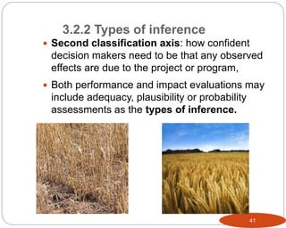 41
 Second classification axis: how confident
decision makers need to be that any observed
effects are due to the project or program,
 Both performance and impact evaluations may
include adequacy, plausibility or probability
assessments as the types of inference.
3.2.2 Types of inference
 