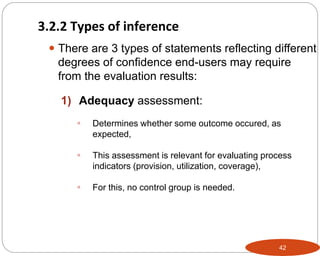 42
 There are 3 types of statements reflecting different
degrees of confidence end-users may require
from the evaluation results:
1) Adequacy assessment:
 Determines whether some outcome occured, as
expected,
 This assessment is relevant for evaluating process
indicators (provision, utilization, coverage),
 For this, no control group is needed.
3.2.2 Types of inference
 