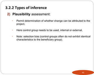 43
2) Plausibility assessment:
 Permit determination of whether change can be attributed to the
project,
 Here control group needs to be used, internal or external,
 Note: selection bias (control groups often do not exhibit identical
characteristics to the beneficiary group).
Part 3: Monitoring and Evaluation of Development Projects and Policies
3.2.2 Types of inference
 
