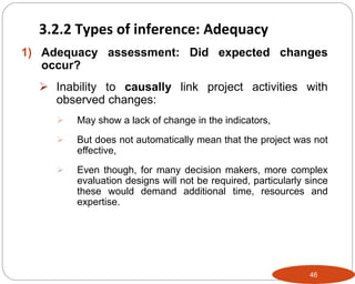 46
1) Adequacy assessment: Did expected changes
occur?
 Inability to causally link project activities with
observed changes:
 May show a lack of change in the indicators,
 But does not automatically mean that the project was not
effective,
 Even though, for many decision makers, more complex
evaluation designs will not be required, particularly since
these would demand additional time, resources and
expertise.
3.2.2 Types of inference: Adequacy
 