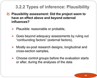 48
2) Plausibility assessment: Did the project seem to
have an effect above and beyond external
influences?
 Plausible: reasonable or probable,
 Goes beyond adequacy assessments by ruling out
“confounding factors” (external factors),
 Mostly ex-post research designs, longitudinal and
cross-section samples,
 Choose control groups before the evaluation starts
or after, during the analyses of the data
3.2.2 Types of inference: Plausibility
 