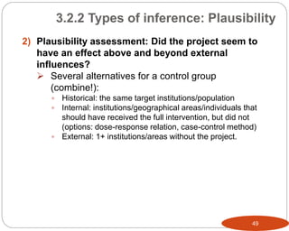 49
2) Plausibility assessment: Did the project seem to
have an effect above and beyond external
influences?
 Several alternatives for a control group
(combine!):
 Historical: the same target institutions/population
 Internal: institutions/geographical areas/individuals that
should have received the full intervention, but did not
(options: dose-response relation, case-control method)
 External: 1+ institutions/areas without the project.
3.2.2 Types of inference: Plausibility
 