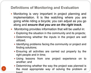 Definitions of Monitoring and Evaluation
5
 Monitoring is very important in project planning and
implementation. It is like watching where you are
going while riding a bicycle; you can adjust as you go
along and ensure that you are on the right track.
 Monitoring provides information that will be useful in:
 Exploring the situation in the community and its projects;
 Determining whether the inputs in the project are well
utilized;
 Identifying problems facing the community or project and
finding solutions;
 Ensuring all activities are carried out properly by the
right people and in time;
 Using lessons from one project experience on to
another; and
 Determining whether the way the project was planned is
the most appropriate way of solving the problem at
 