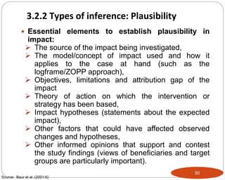 50
 Essential elements to establish plausibility in
impact:
 The source of the impact being investigated,
 The model/concept of impact used and how it
applies to the case at hand (such as the
logframe/ZOPP approach),
 Objectives, limitations and attribution gap of the
impact
 Theory of action on which the intervention or
strategy has been based,
 Impact hypotheses (statements about the expected
impact),
 Other factors that could have affected observed
changes and hypotheses,
 Other informed opinions that support and contest
the study findings (views of beneficiaries and target
groups are particularly important).
Source: Baur et al. (2001:6)
3.2.2 Types of inference: Plausibility
 