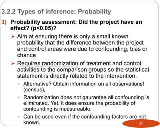 57
3) Probability assessment: Did the project have an
effect? (p<0.05)?
 Aim at ensuring there is only a small known
probability that the difference between the project
and control areas were due to confounding, bias or
chance
 Requires randomization of treatment and control
activities to the comparison groups so the statistical
statement is directly related to the intervention:
 Alternative? Obtain information on all observations!
(census),
 Randomization does not gaurantee all confounding is
eliminated. Yet, it does ensure the probability of
confounding is measureable,
 Can be used even if the confounding factors are not
known.
3.2.2 Types of inference: Probability
Part 3: Monitoring and Evaluation of Development Projects and Policies
 
