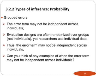 58
 Grouped errors
 The error term may not be independent across
individuals,
 Evaluation designs are often randomized over groups
(not individuals), yet researchers use individual data,
 Thus, the error term may not be independent across
individuals,
 Can you think of any examples of when the error term
may not be independent across individuals?
3.2.2 Types of inference: Probability
Part 3: Monitoring and Evaluation of Development Projects and Policies
 