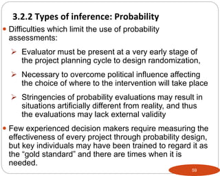 59
 Difficulties which limit the use of probability
assessments:
 Evaluator must be present at a very early stage of
the project planning cycle to design randomization,
 Necessary to overcome political influence affecting
the choice of where to the intervention will take place
 Stringencies of probability evaluations may result in
situations artificially different from reality, and thus
the evaluations may lack external validity
 Few experienced decision makers require measuring the
effectiveness of every project through probability design,
but key individuals may have been trained to regard it as
the “gold standard” and there are times when it is
needed.
3.2.2 Types of inference: Probability
Part 3: Monitoring and Evaluation of Development Projects and Policies
 