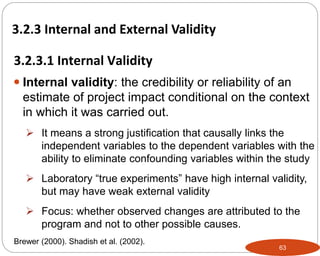 63
 Internal validity: the credibility or reliability of an
estimate of project impact conditional on the context
in which it was carried out.
 It means a strong justification that causally links the
independent variables to the dependent variables with the
ability to eliminate confounding variables within the study
 Laboratory “true experiments” have high internal validity,
but may have weak external validity
 Focus: whether observed changes are attributed to the
program and not to other possible causes.
3.2.3.1 Internal Validity
Part 3: Monitoring and Evaluation of Development Projects and Policies
3.2.3 Internal and External Validity
Brewer (2000). Shadish et al. (2002).
 