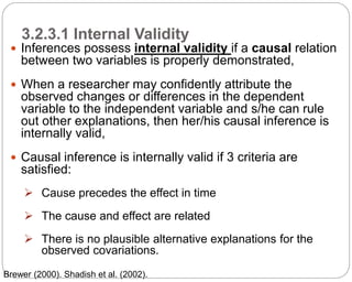 3.2.3.1 Internal Validity
64
 Inferences possess internal validity if a causal relation
between two variables is properly demonstrated,
 When a researcher may confidently attribute the
observed changes or differences in the dependent
variable to the independent variable and s/he can rule
out other explanations, then her/his causal inference is
internally valid,
 Causal inference is internally valid if 3 criteria are
satisfied:
 Cause precedes the effect in time
 The cause and effect are related
 There is no plausible alternative explanations for the
observed covariations.
Part 3: Monitoring and Evaluation of Development Projects and Policies
Brewer (2000). Shadish et al. (2002).
 