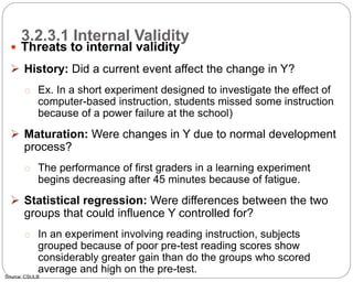 3.2.3.1 Internal Validity
65
 Threats to internal validity
 History: Did a current event affect the change in Y?
o Ex. In a short experiment designed to investigate the effect of
computer-based instruction, students missed some instruction
because of a power failure at the school)
 Maturation: Were changes in Y due to normal development
process?
o The performance of first graders in a learning experiment
begins decreasing after 45 minutes because of fatigue.
 Statistical regression: Were differences between the two
groups that could influence Y controlled for?
o In an experiment involving reading instruction, subjects
grouped because of poor pre-test reading scores show
considerably greater gain than do the groups who scored
average and high on the pre-test.
Source: CSULB
Part 3: Monitoring and Evaluation of Development Projects and Policies
 
