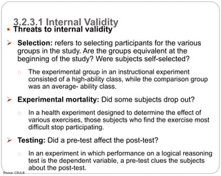 3.2.3.1 Internal Validity
66
 Threats to internal validity
 Selection: refers to selecting participants for the various
groups in the study. Are the groups equivalent at the
beginning of the study? Were subjects self-selected?
o The experimental group in an instructional experiment
consisted of a high-ability class, while the comparison group
was an average- ability class.
 Experimental mortality: Did some subjects drop out?
o In a health experiment designed to determine the effect of
various exercises, those subjects who find the exercise most
difficult stop participating.
 Testing: Did a pre-test affect the post-test?
o In an experiment in which performance on a logical reasoning
test is the dependent variable, a pre-test clues the subjects
about the post-test.
Source: CSULB
Part 3: Monitoring and Evaluation of Development Projects and Policies
 