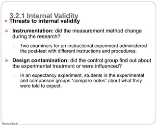 3.2.1 Internal Validity
67
 Threats to internal validity
 Instrumentation: did the measurement method change
during the research?
o Two examiners for an instructional experiment administered
the post-test with different instructions and procedures.
 Design contamination: did the control group find out about
the experimental treatment or were influenced?
o In an expectancy experiment, students in the experimental
and comparison groups “compare notes” about what they
were told to expect.
Source: CSULB
Part 3: Monitoring and Evaluation of Development Projects and Policies
 